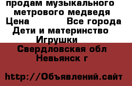 продам музыкального 1,5 метрового медведя  › Цена ­ 2 500 - Все города Дети и материнство » Игрушки   . Свердловская обл.,Невьянск г.